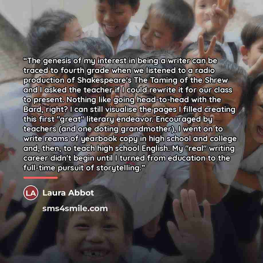 “The genesis of my interest in being a writer can be traced to fourth grade when we listened to a radio production of Shakespeare's The Taming of the Shrew and I asked the teacher if I could rewrite it for our class to present. Nothing like going head-to-head with the Bard, right? I can still…” quote by Laura Abbot