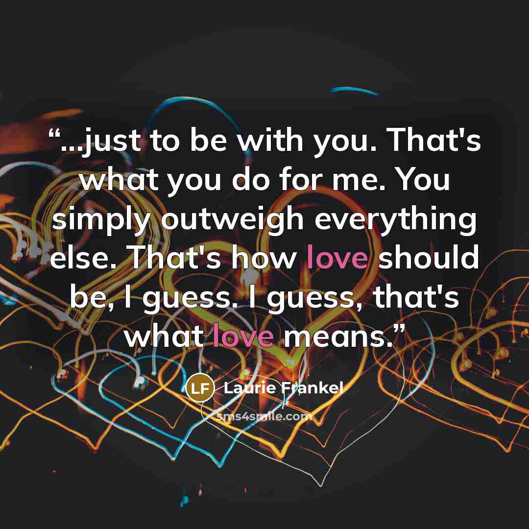 “...just to be with you. That's what you do for me. You simply outweigh everything else. That's how love should be, I guess. I guess, that's what love means.” quote by Laurie Frankel