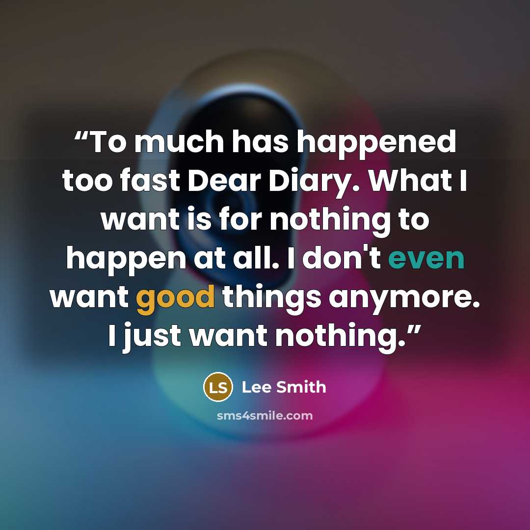 “To much has happened too fast Dear Diary. What I want is for nothing to happen at all. I don't even want good things anymore. I just want nothing.” quote by Lee Smith