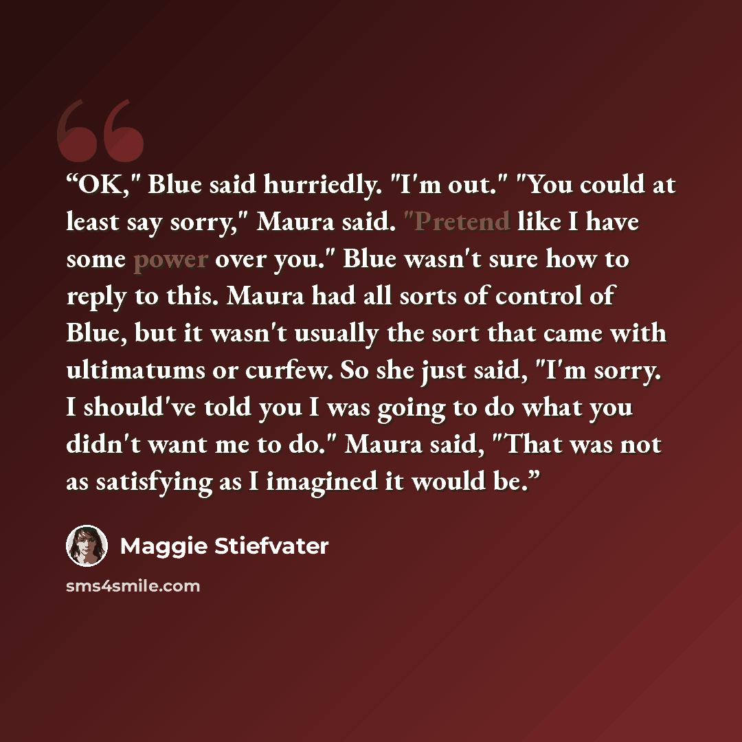 “OK," Blue said hurriedly. "I'm out." "You could at least say sorry," Maura said. "Pretend like I have some power over you." Blue wasn't sure how to reply to this. Maura had all sorts of control of Blue, but it wasn't usually the sort that came with ultimatums or curfew. So she just said, "I'm…” quote by Maggie Stiefvater