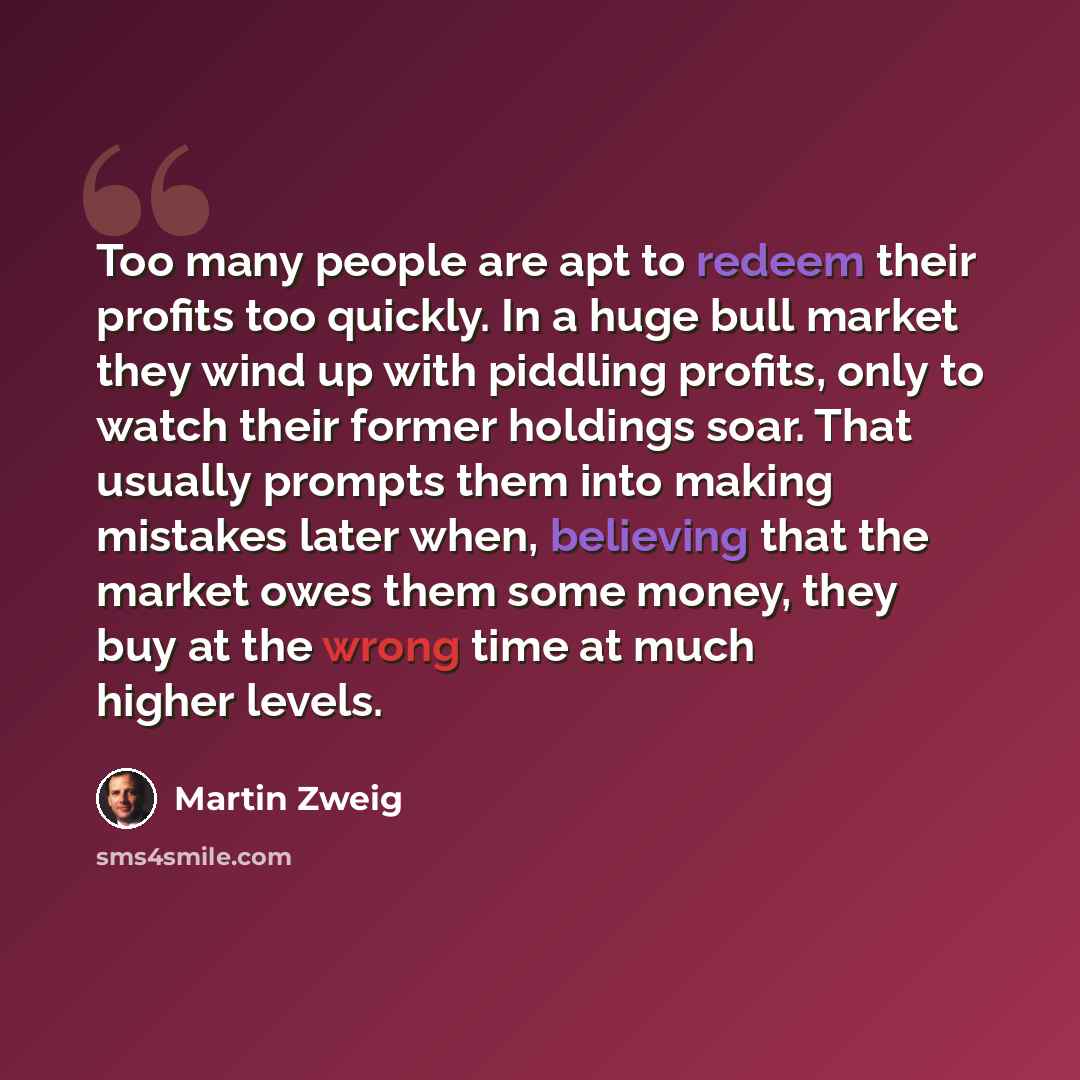 “Too many people are apt to redeem their profits too quickly. In a huge bull market they wind up with piddling profits, only to watch their former holdings soar. That usually prompts them into making mistakes later when, believing that the market owes them some money, they buy at the wrong time at…” quote by Martin Zweig