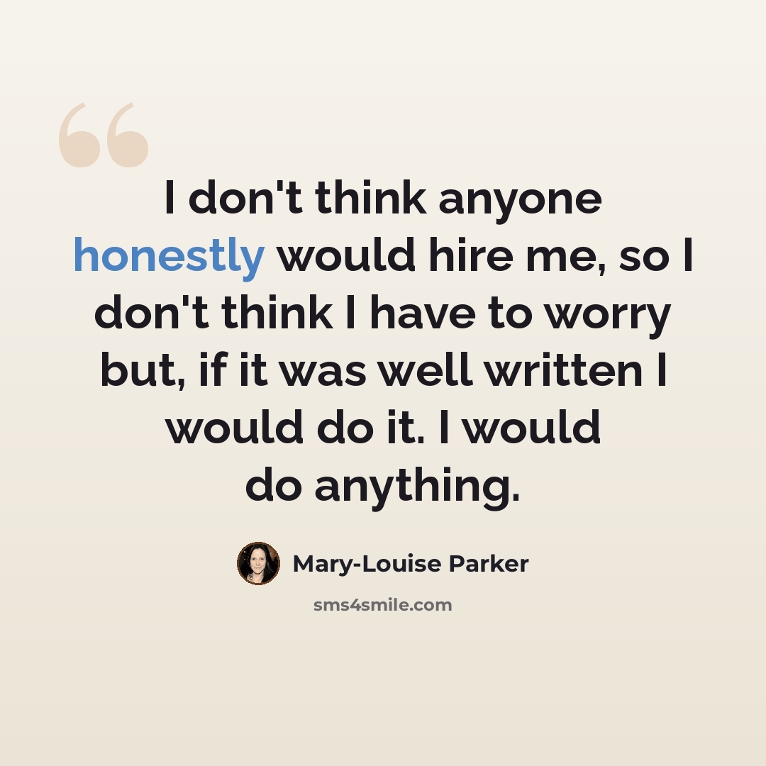 “I don't think anyone honestly would hire me, so I don't think I have to worry but, if it was well written I would do it. I would do anything.” quote by Mary-Louise Parker
