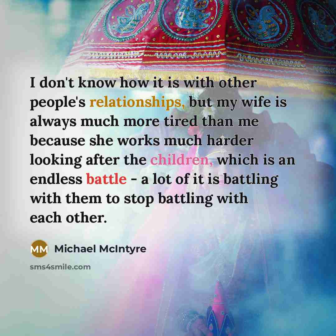 “I don't know how it is with other people's relationships, but my wife is always much more tired than me because she works much harder looking after the children, which is an endless battle - a lot of it is battling with them to stop battling with each other.” quote by Michael McIntyre