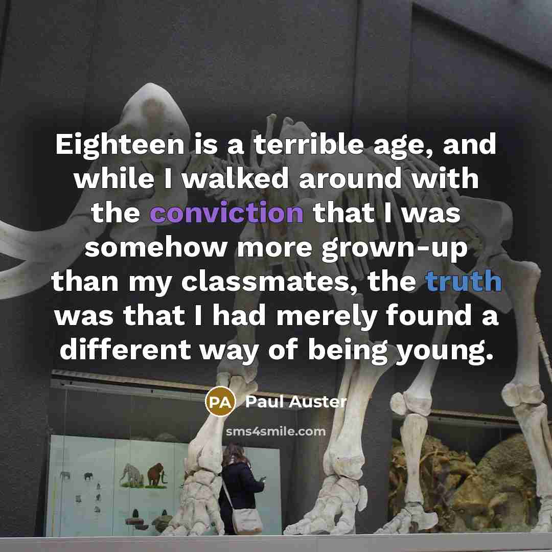 “Eighteen is a terrible age, and while I walked around with the conviction that I was somehow more grown-up than my classmates, the truth was that I had merely found a different way of being young.” quote by Paul Auster