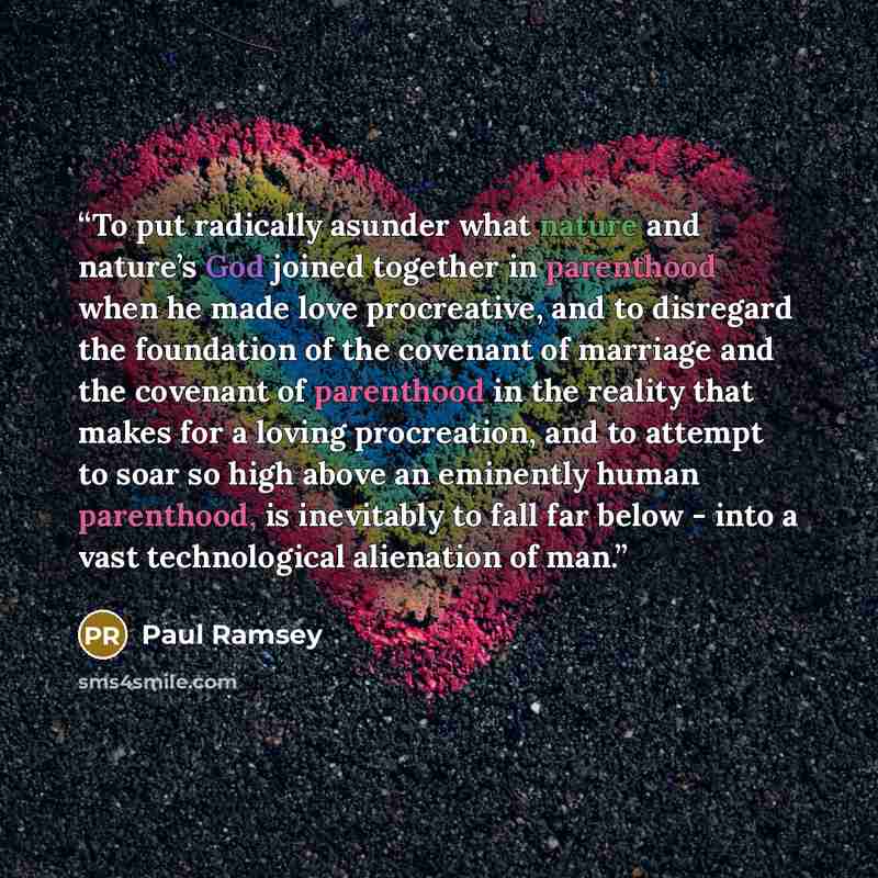 “To put radically asunder what nature and nature’s God joined together in parenthood when he made love procreative, and to disregard the foundation of the covenant of marriage and the covenant of parenthood in the reality that makes for a loving procreation, and to attempt to soar so high above an…” quote by Paul Ramsey