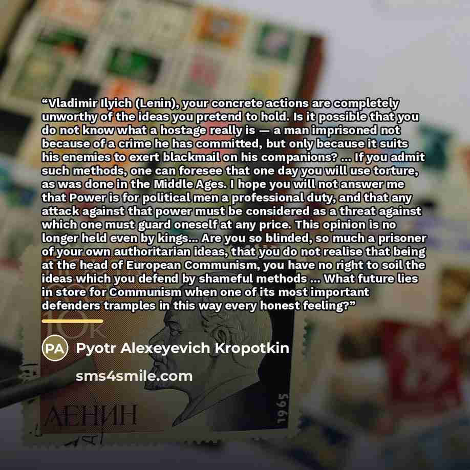 “Vladimir Ilyich (Lenin), your concrete actions are completely unworthy of the ideas you pretend to hold. Is it possible that you do not know what a hostage really is — a man imprisoned not because of a crime he has committed, but only because it suits his enemies to exert blackmail on his…” quote by Pyotr Alexeyevich Kropotkin