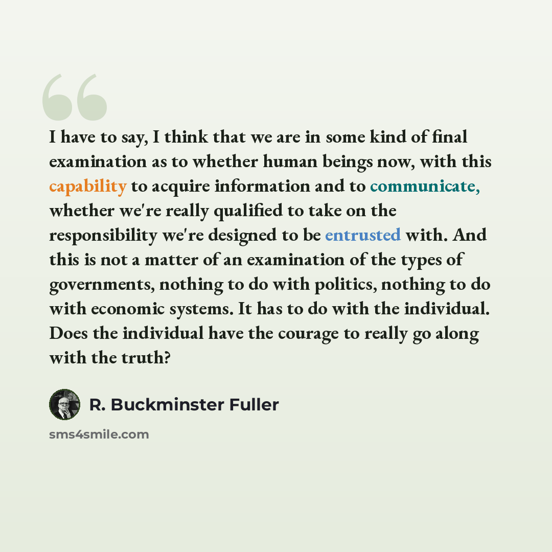 “I have to say, I think that we are in some kind of final examination as to whether human beings now, with this capability to acquire information and to communicate, whether we're really qualified to take on the responsibility we're designed to be entrusted with. And this is not a matter of an…” quote by R. Buckminster Fuller