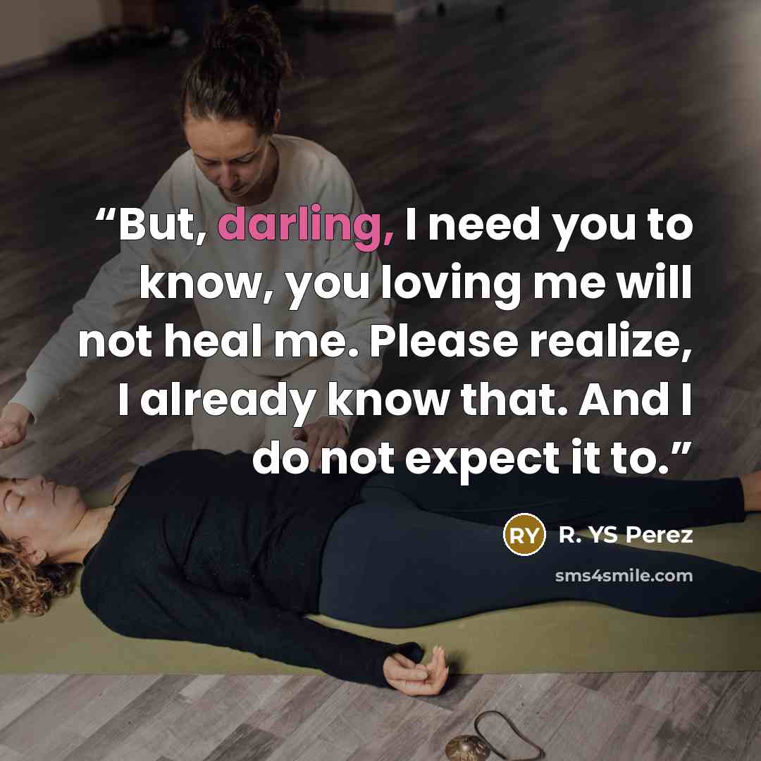 “But, darling, I need you to know, you loving me will not heal me. Please realize, I already know that. And I do not expect it to.” quote by R. YS Perez