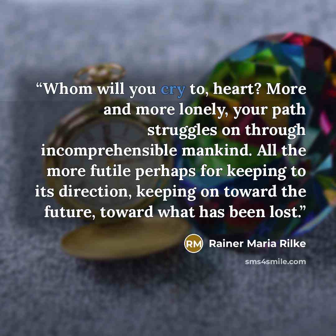 “Whom will you cry to, heart? More and more lonely, your path struggles on through incomprehensible mankind. All the more futile perhaps for keeping to its direction, keeping on toward the future, toward what has been lost.” quote by Rainer Maria Rilke