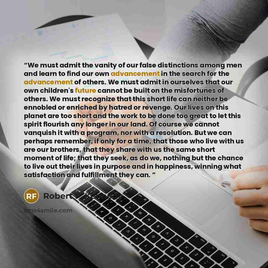 “We must admit the vanity of our false distinctions among men and learn to find our own advancement in the search for the advancement of others. We must admit in ourselves that our own children's future cannot be built on the misfortunes of others. We must recognize that this short life can neither…” quote by Robert F. Kennedy
