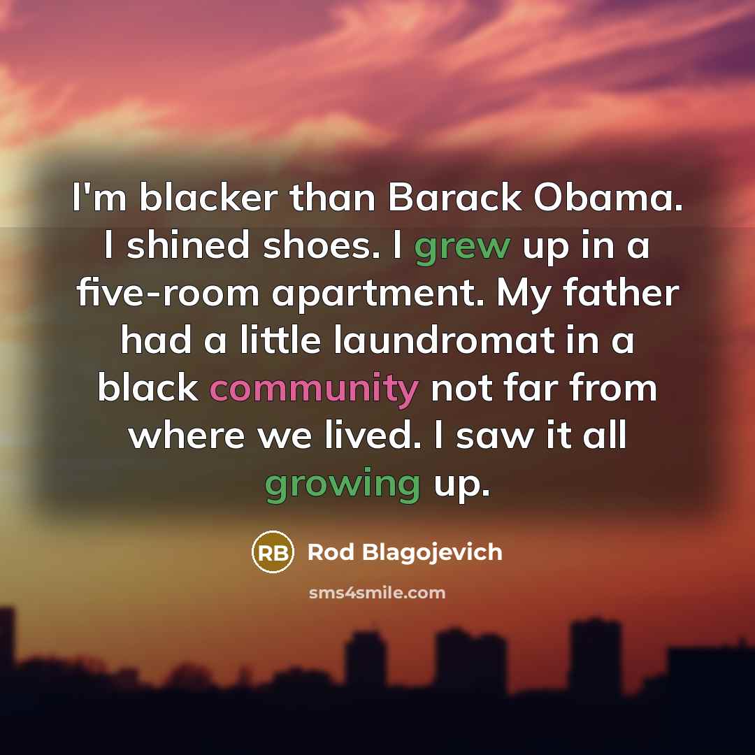 “I'm blacker than Barack Obama. I shined shoes. I grew up in a five-room apartment. My father had a little laundromat in a black community not far from where we lived. I saw it all growing up.” quote by Rod Blagojevich
