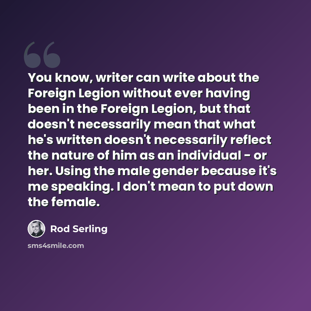 “You know, writer can write about the Foreign Legion without ever having been in the Foreign Legion, but that doesn't necessarily mean that what he's written doesn't necessarily reflect the nature of him as an individual - or her. Using the male gender because it's me speaking. I don't mean to put…” quote by Rod Serling