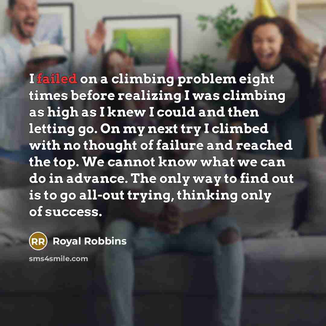 “I failed on a climbing problem eight times before realizing I was climbing as high as I knew I could and then letting go. On my next try I climbed with no thought of failure and reached the top. We cannot know what we can do in advance. The only way to find out is to go all-out trying, thinking…” quote by Royal Robbins