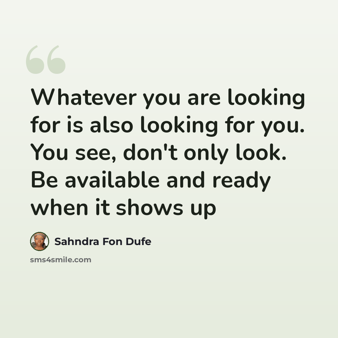 “Whatever you are looking for is also looking for you. You see, don't only look. Be available and ready when it shows up” quote by Sahndra Fon Dufe