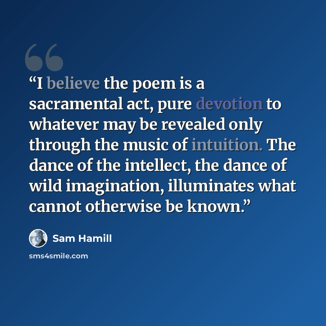 “I believe the poem is a sacramental act, pure devotion to whatever may be revealed only through the music of intuition. The dance of the intellect, the dance of wild imagination, illuminates what cannot otherwise be known.” quote by Sam Hamill