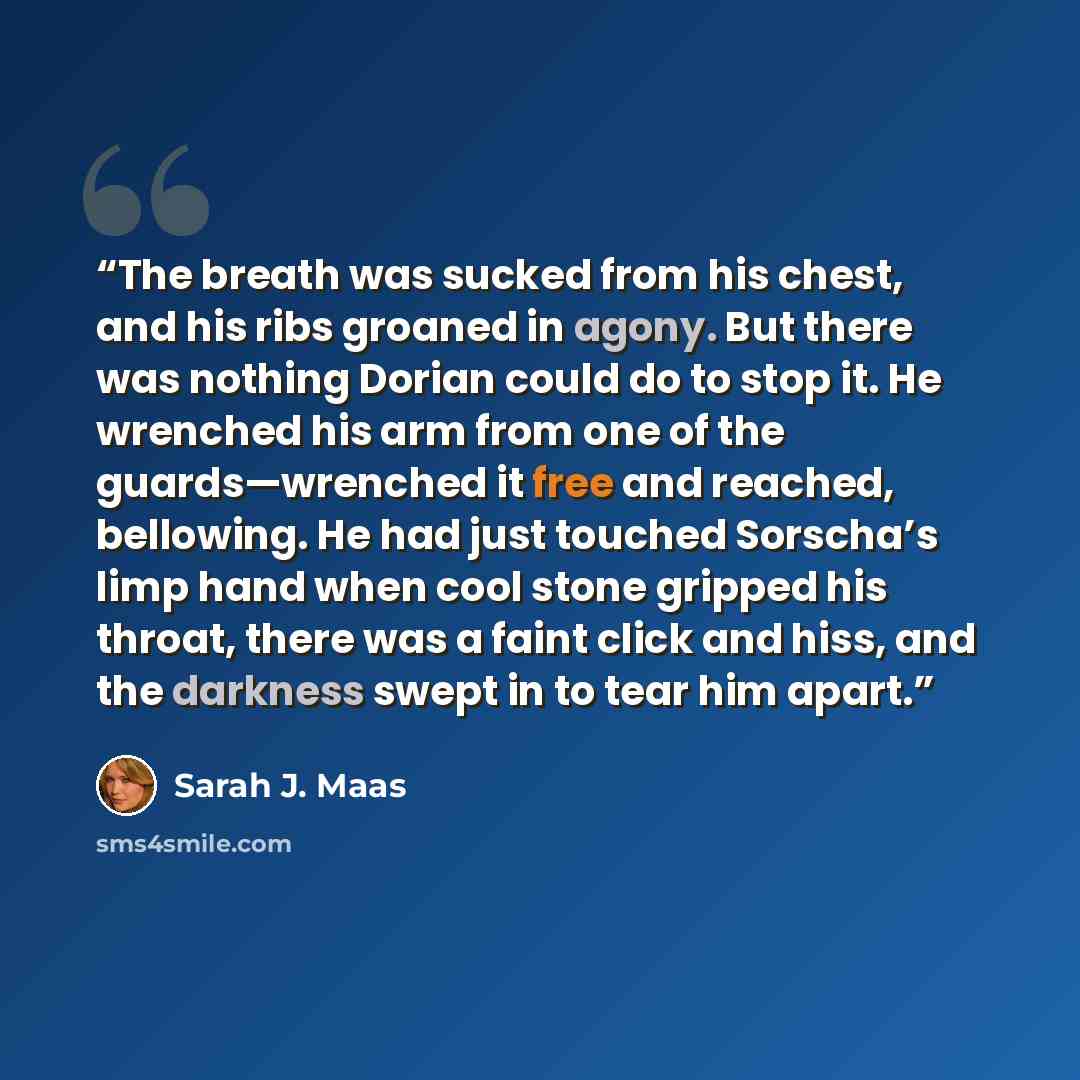 “The breath was sucked from his chest, and his ribs groaned in agony. But there was nothing Dorian could do to stop it. He wrenched his arm from one of the guards—wrenched it free and reached, bellowing. He had just touched Sorscha’s limp hand when cool stone gripped his throat, there was a faint…” quote by Sarah J. Maas