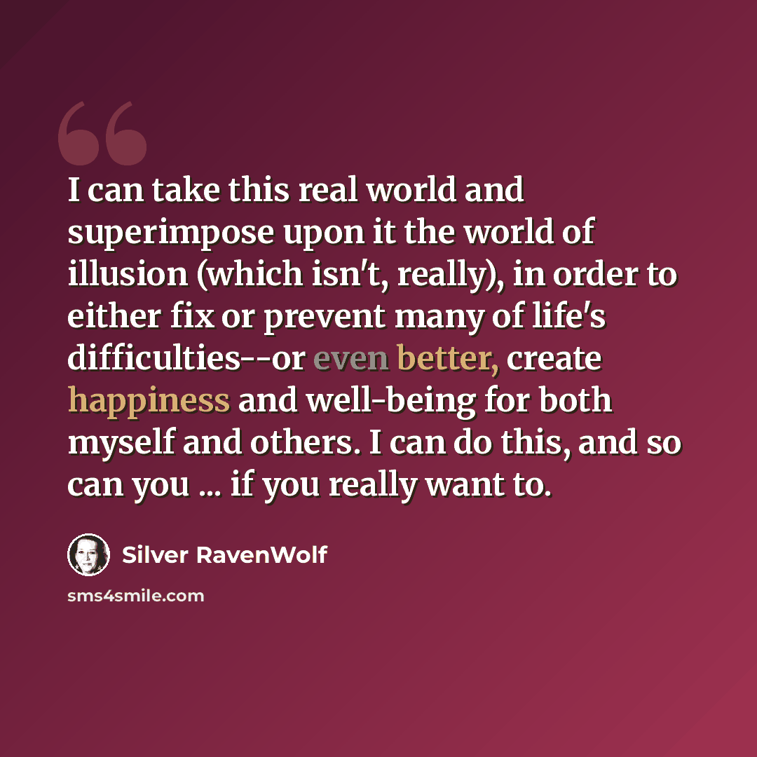 “I can take this real world and superimpose upon it the world of illusion (which isn't, really), in order to either fix or prevent many of life's difficulties--or even better, create happiness and well-being for both myself and others. I can do this, and so can you ... if you really want to.” quote by Silver RavenWolf