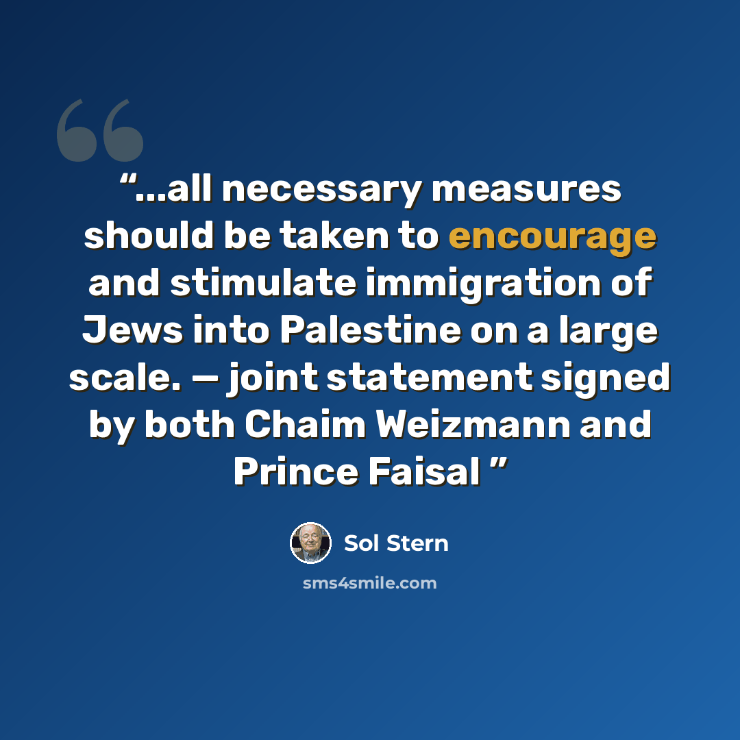 “...all necessary measures should be taken to encourage and stimulate immigration of Jews into Palestine on a large scale. — joint statement signed by both Chaim Weizmann and Prince Faisal” quote by Sol Stern