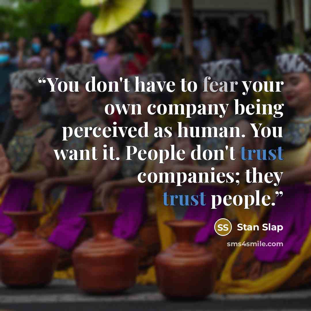 “You don't have to fear your own company being perceived as human. You want it. People don't trust companies; they trust people.” quote by Stan Slap