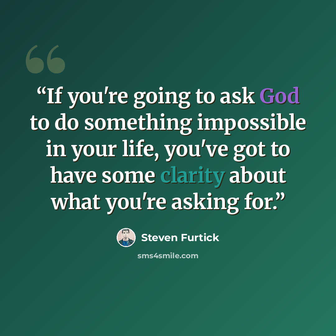 “If you're going to ask God to do something impossible in your life, you've got to have some clarity about what you're asking for.” quote by Steven Furtick