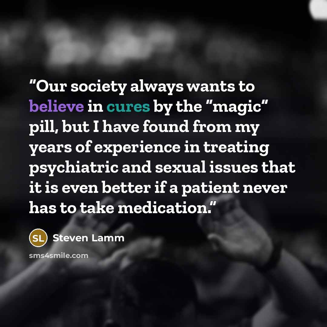 “Our society always wants to believe in cures by the “magic” pill, but I have found from my years of experience in treating psychiatric and sexual issues that it is even better if a patient never has to take medication.” quote by Steven Lamm