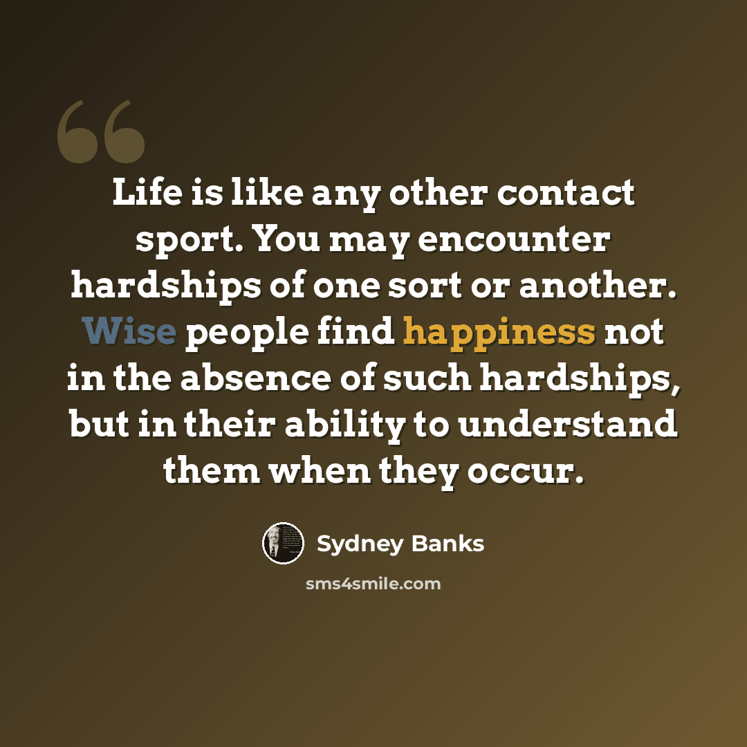 “Life is like any other contact sport. You may encounter hardships of one sort or another. Wise people find happiness not in the absence of such hardships, but in their ability to understand them when they occur.” quote by Sydney Banks