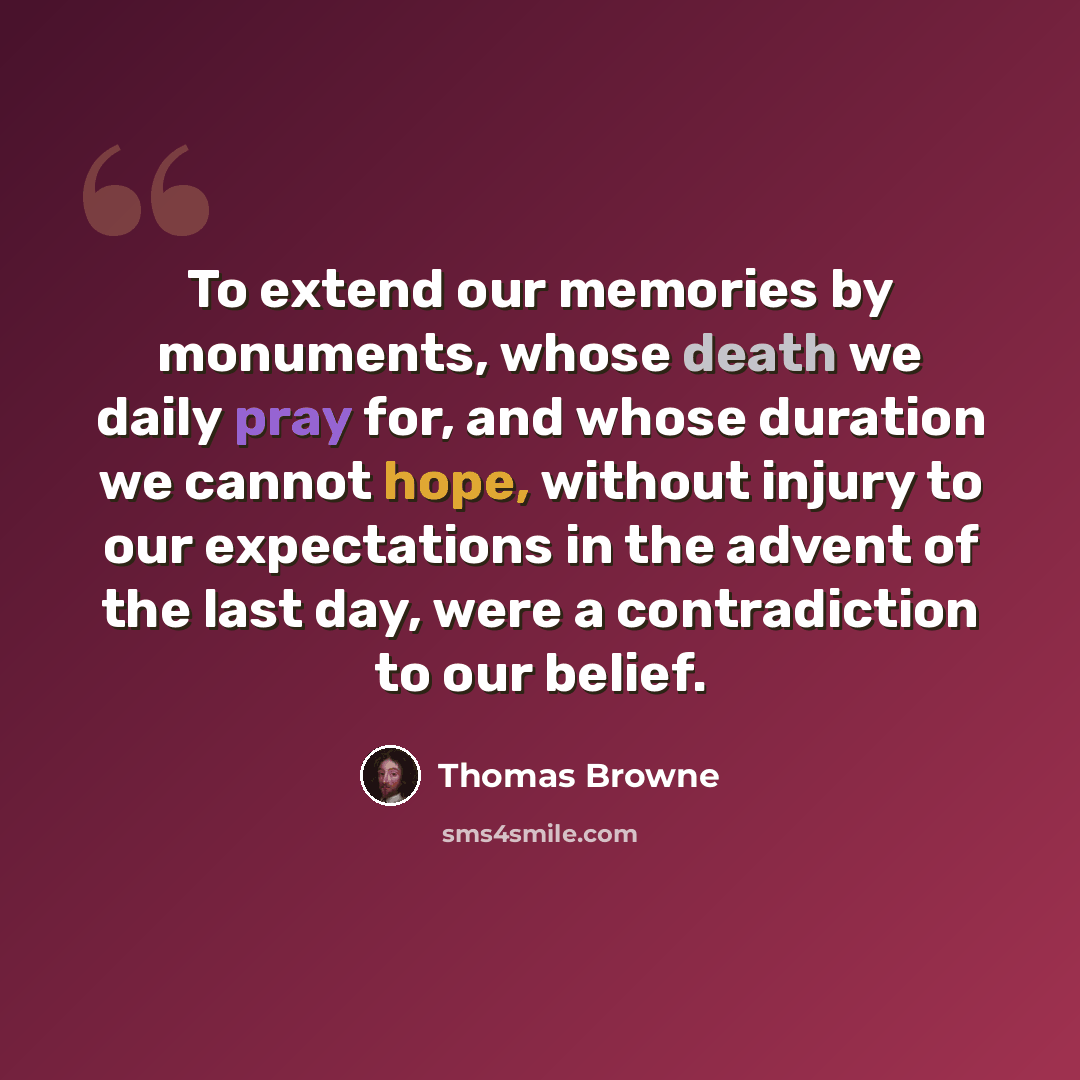 “To extend our memories by monuments, whose death we daily pray for, and whose duration we cannot hope, without injury to our expectations in the advent of the last day, were a contradiction to our belief.” quote by Thomas Browne