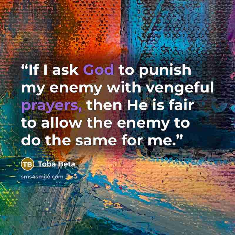 “If I ask God to punish my enemy with vengeful prayers, then He is fair to allow the enemy to do the same for me.” quote by Toba Beta