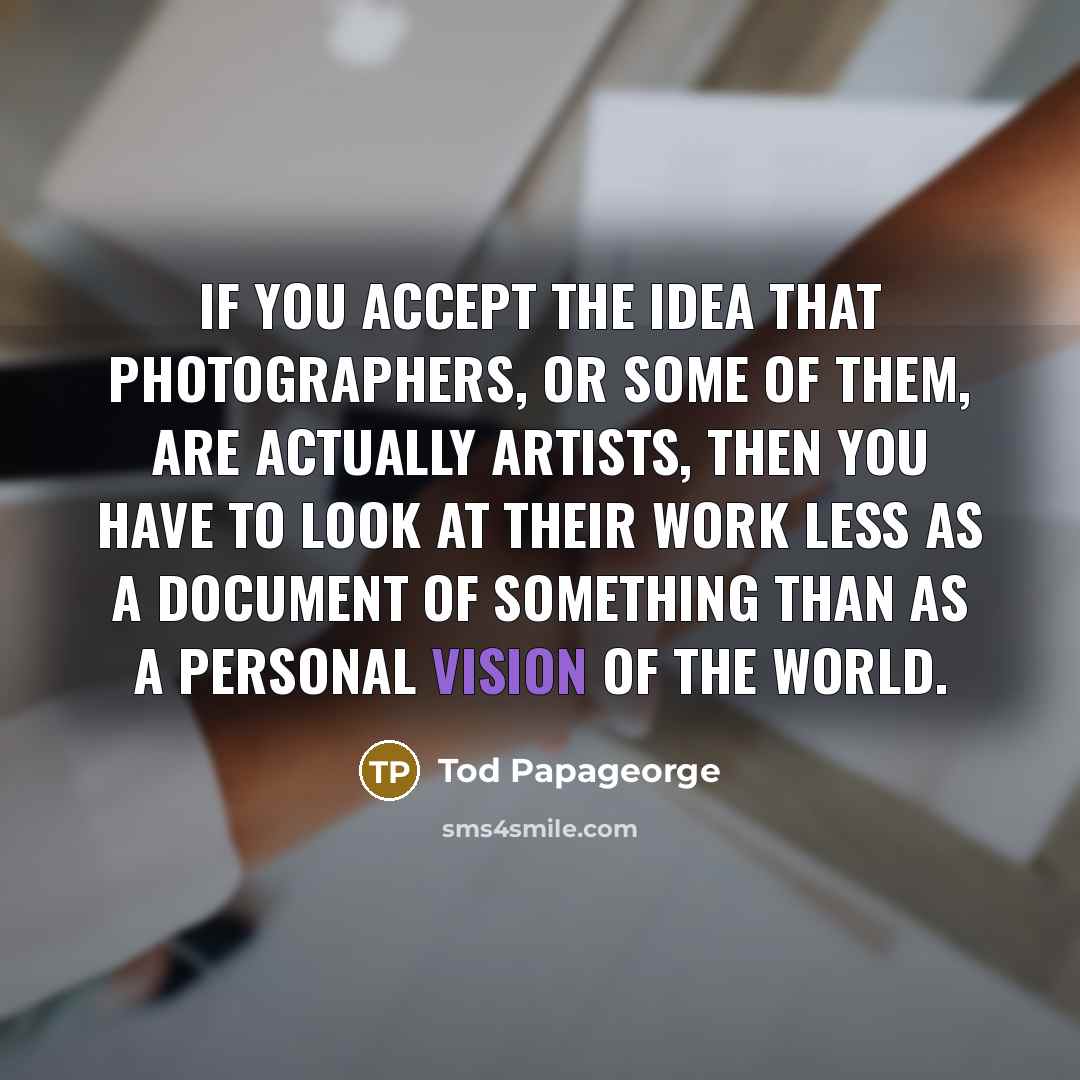 “If you accept the idea that photographers, or some of them, are actually artists, then you have to look at their work less as a document of something than as a personal vision of the world.” quote by Tod Papageorge