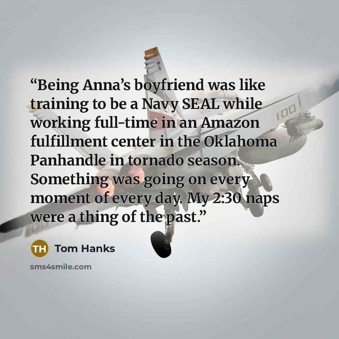 “Being Anna’s boyfriend was like training to be a Navy SEAL while working full-time in an Amazon fulfillment center in the Oklahoma Panhandle in tornado season. Something was going on every moment of every day. My 2:30 naps were a thing of the past.” quote by Tom Hanks