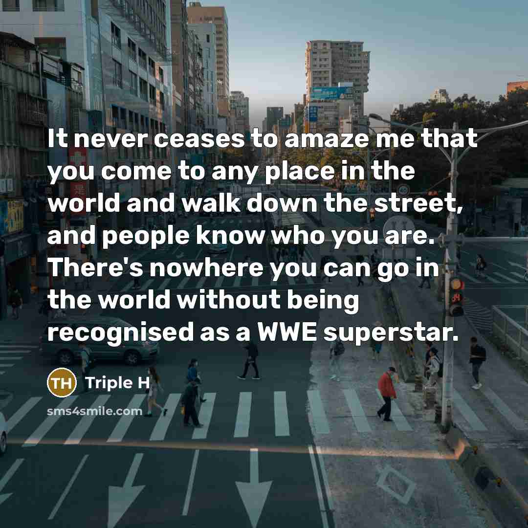 “It never ceases to amaze me that you come to any place in the world and walk down the street, and people know who you are. There's nowhere you can go in the world without being recognised as a WWE superstar.” quote by Triple H