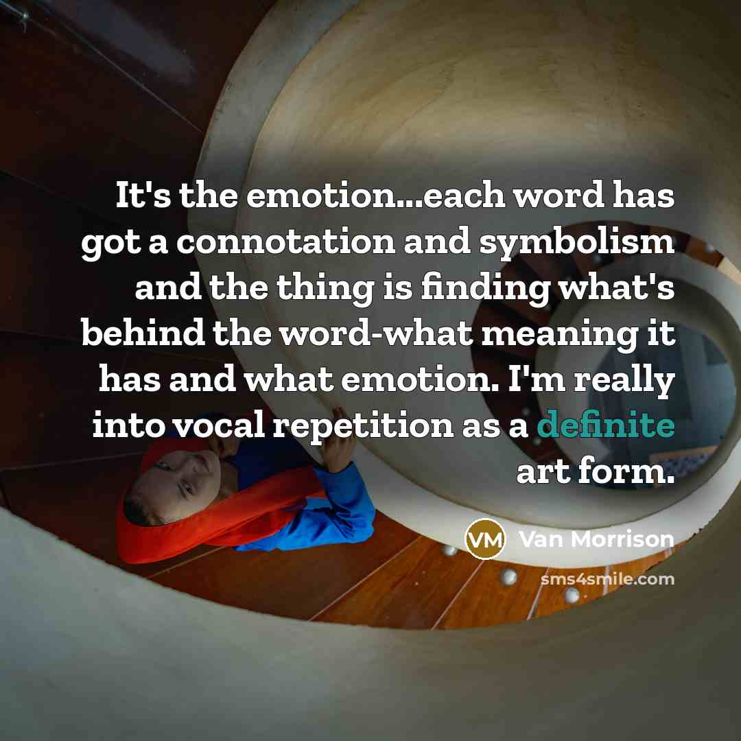 “It's the emotion...each word has got a connotation and symbolism and the thing is finding what's behind the word-what meaning it has and what emotion. I'm really into vocal repetition as a definite art form.” quote by Van Morrison