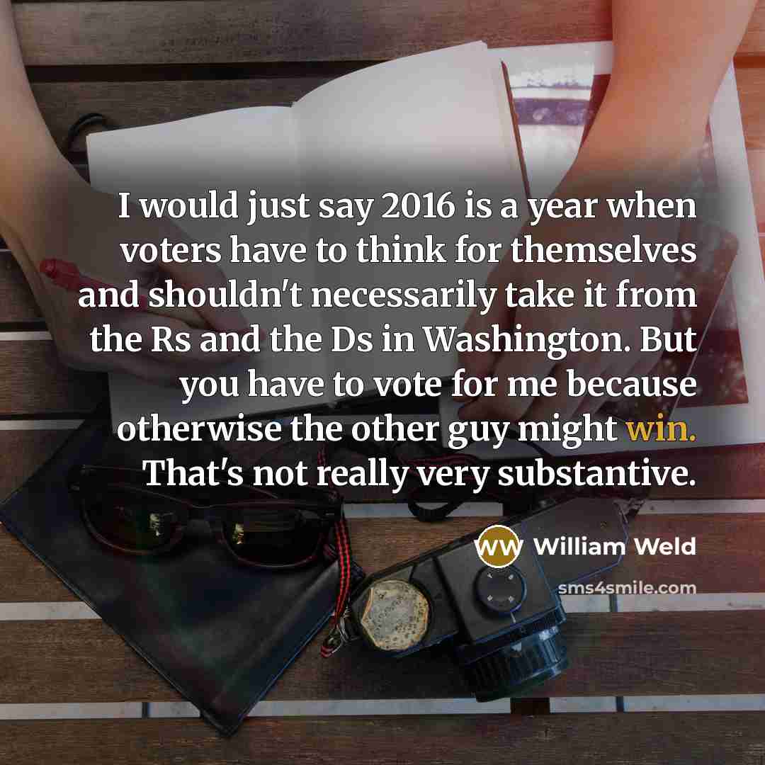 “I would just say 2016 is a year when voters have to think for themselves and shouldn't necessarily take it from the Rs and the Ds in Washington. But you have to vote for me because otherwise the other guy might win. That's not really very substantive.” quote by William Weld