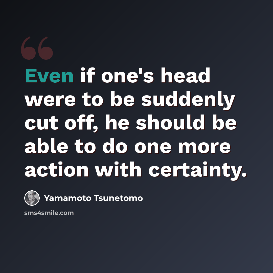 “Even if one's head were to be suddenly cut off, he should be able to do one more action with certainty.” quote by Yamamoto Tsunetomo