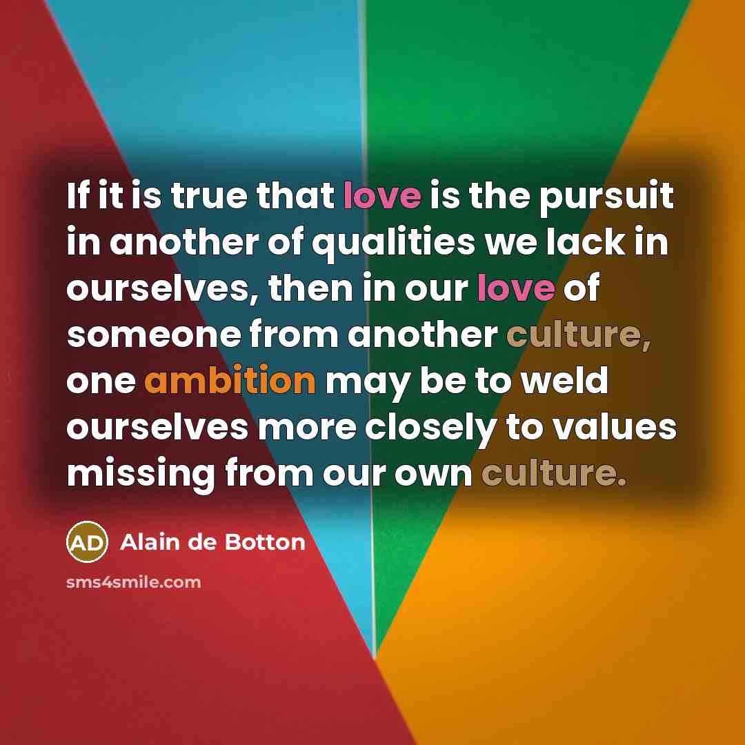 “If it is true that love is the pursuit in another of qualities we lack in ourselves, then in our love of someone from another culture, one ambition may be to weld ourselves more closely to values missing from our own culture.” quote by Alain de Botton