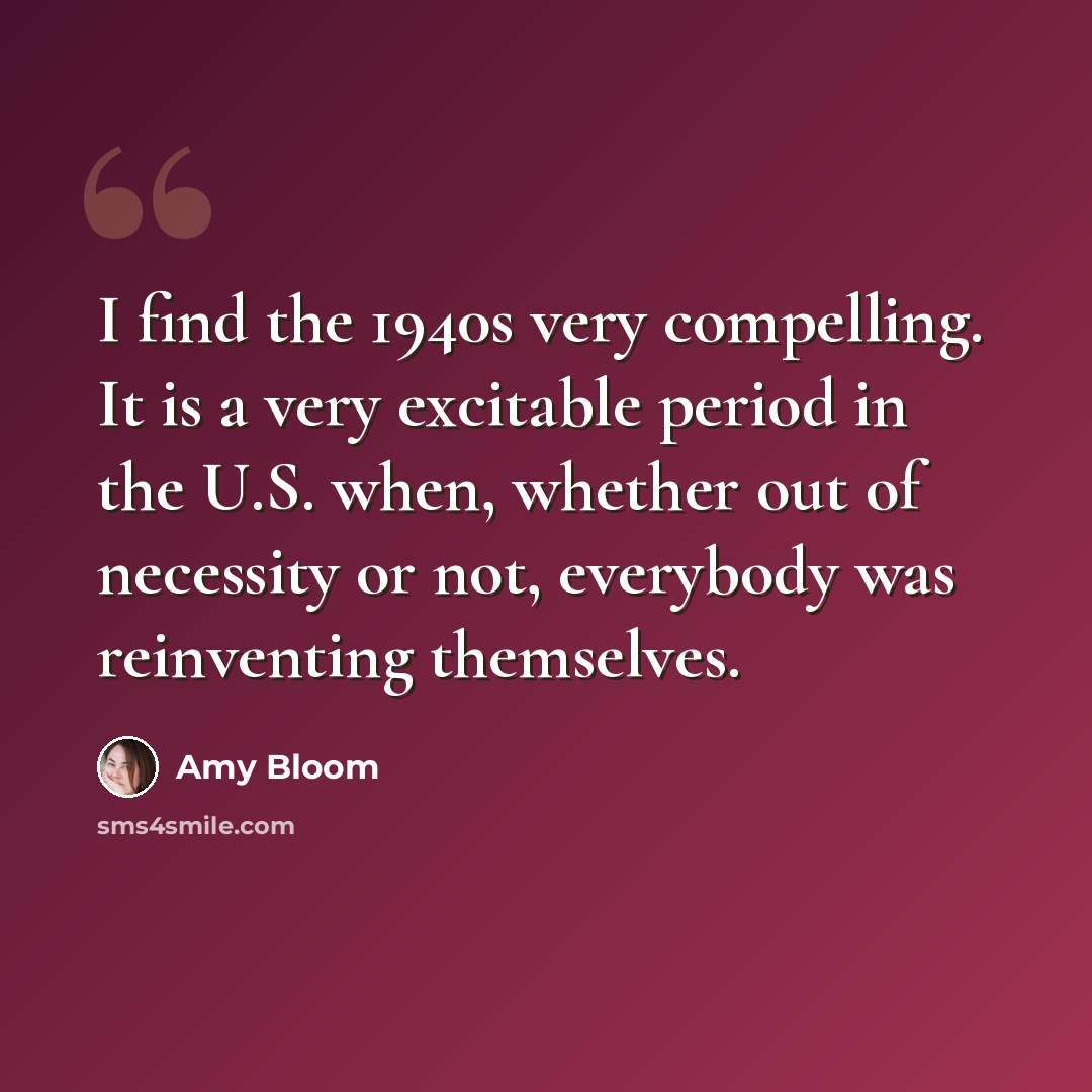 “I find the 1940s very compelling. It is a very excitable period in the U.S. when, whether out of necessity or not, everybody was reinventing themselves.” quote by Amy Bloom