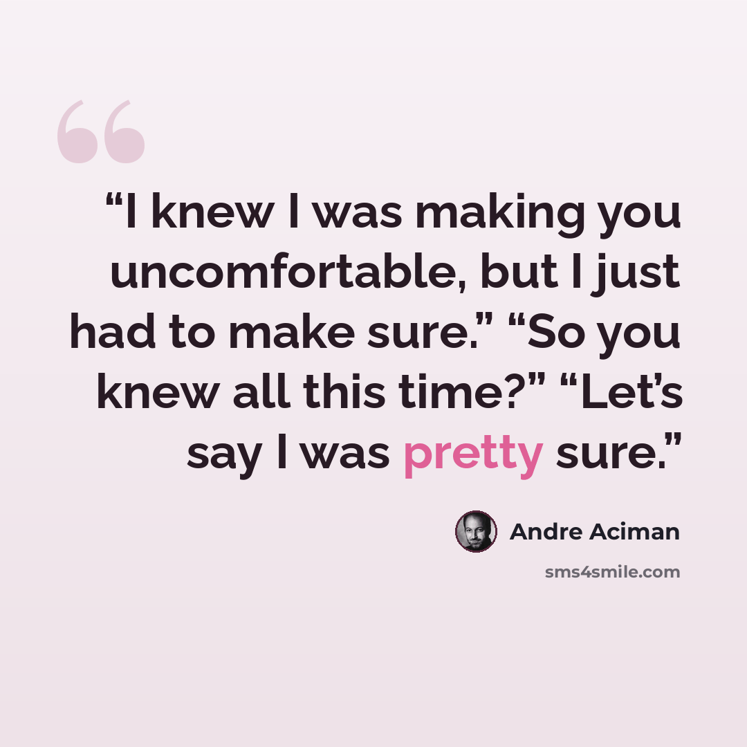 “I knew I was making you uncomfortable, but I just had to make sure.” “So you knew all this time?” “Let’s say I was pretty sure.” quote by André Aciman