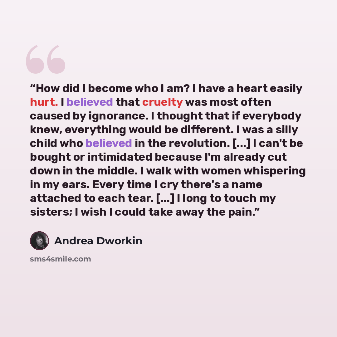 “How did I become who I am? I have a heart easily hurt. I believed that cruelty was most often caused by ignorance. I thought that if everybody knew, everything would be different. I was a silly child who believed in the revolution. [...] I can't be bought or intimidated because I'm already cut…” quote by Andrea Dworkin