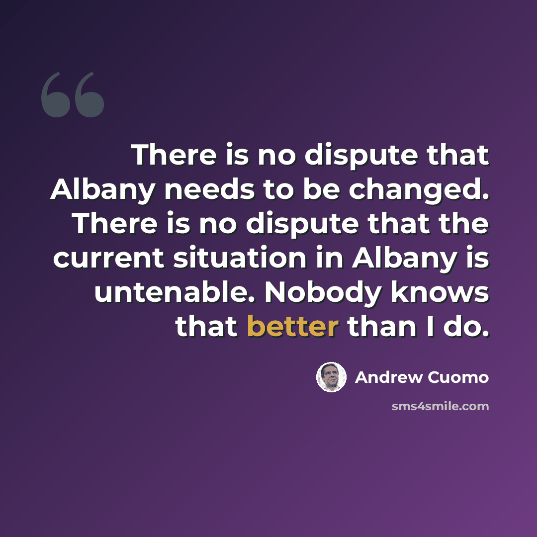 “There is no dispute that Albany needs to be changed. There is no dispute that the current situation in Albany is untenable. Nobody knows that better than I do.” quote by Andrew Cuomo