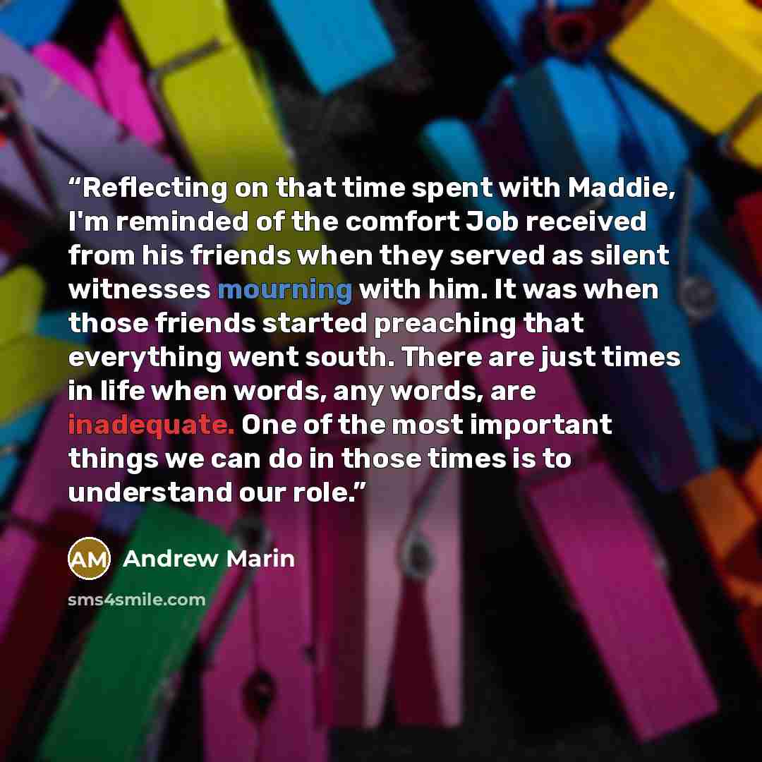 “Reflecting on that time spent with Maddie, I'm reminded of the comfort Job received from his friends when they served as silent witnesses mourning with him. It was when those friends started preaching that everything went south. There are just times in life when words, any words, are inadequate…” quote by Andrew Marin
