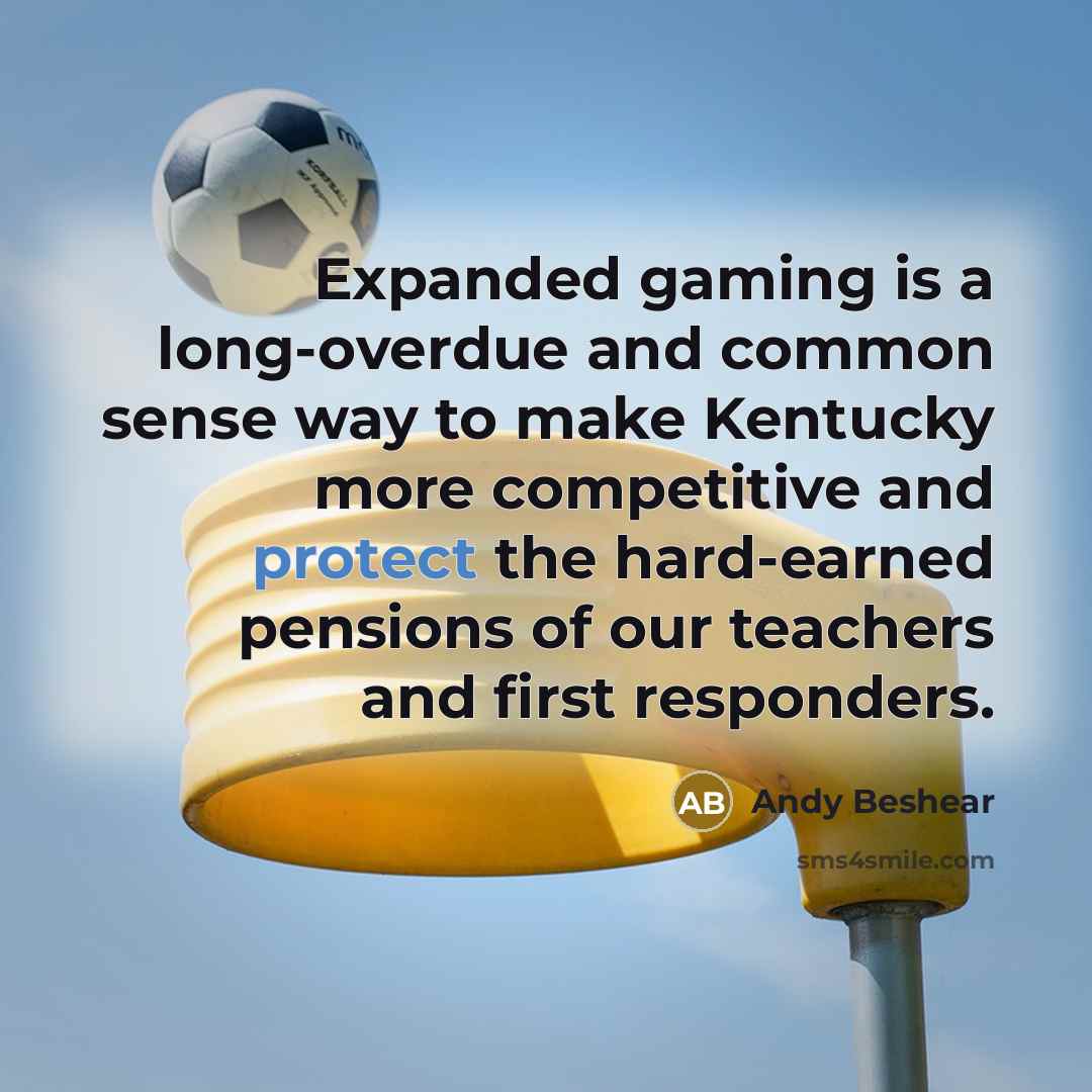 “Expanded gaming is a long-overdue and common sense way to make Kentucky more competitive and protect the hard-earned pensions of our teachers and first responders.” quote by Andy Beshear