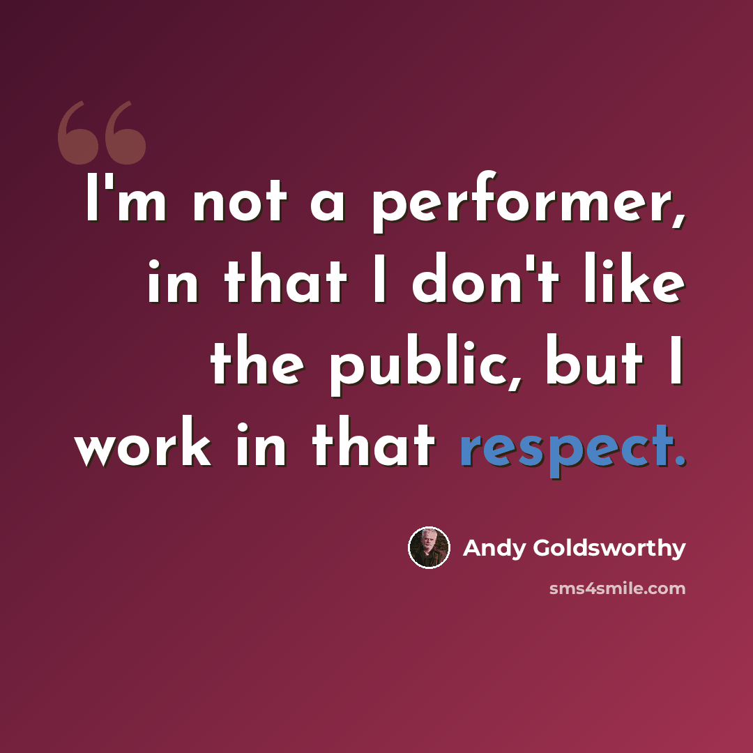 “I'm not a performer, in that I don't like the public, but I work in that respect.” quote by Andy Goldsworthy