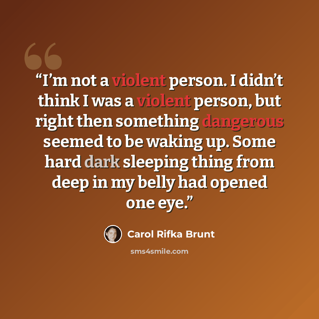 “I’m not a violent person. I didn’t think I was a violent person, but right then something dangerous seemed to be waking up. Some hard dark sleeping thing from deep in my belly had opened one eye.” quote by Carol Rifka Brunt