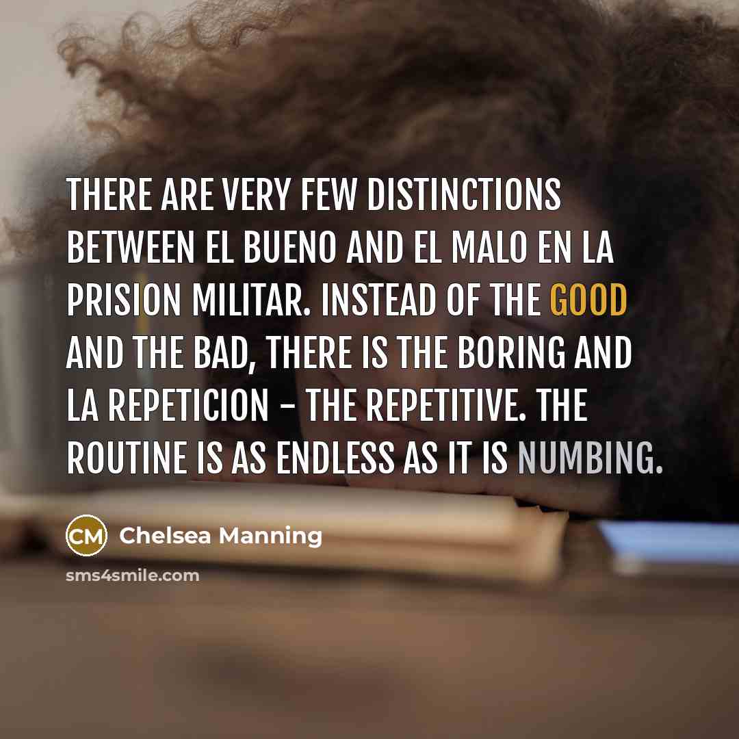 “There are very few distinctions between el bueno and el malo en la prision militar. Instead of the good and the bad, there is the boring and la repeticion - the repetitive. The routine is as endless as it is numbing.” quote by Chelsea Manning