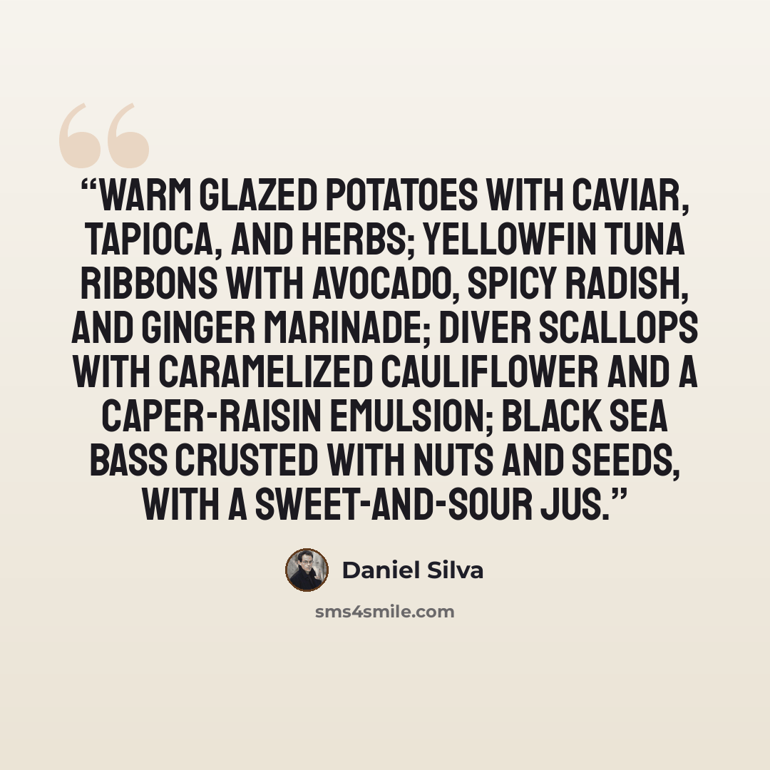 “Warm glazed potatoes with caviar, tapioca, and herbs; yellowfin tuna ribbons with avocado, spicy radish, and ginger marinade; diver scallops with caramelized cauliflower and a caper-raisin emulsion; black sea bass crusted with nuts and seeds, with a sweet-and-sour jus.” quote by Daniel Silva