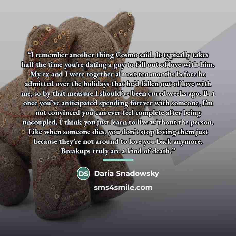 “I remember another thing Cosmo said. It typically takes half the time you’re dating a guy to fall out of love with him. My ex and I were together almost ten months before he admitted over the holidays that he’d fallen out of love with me, so by that measure I should’ve been cured weeks ago. But…” quote by Daria Snadowsky