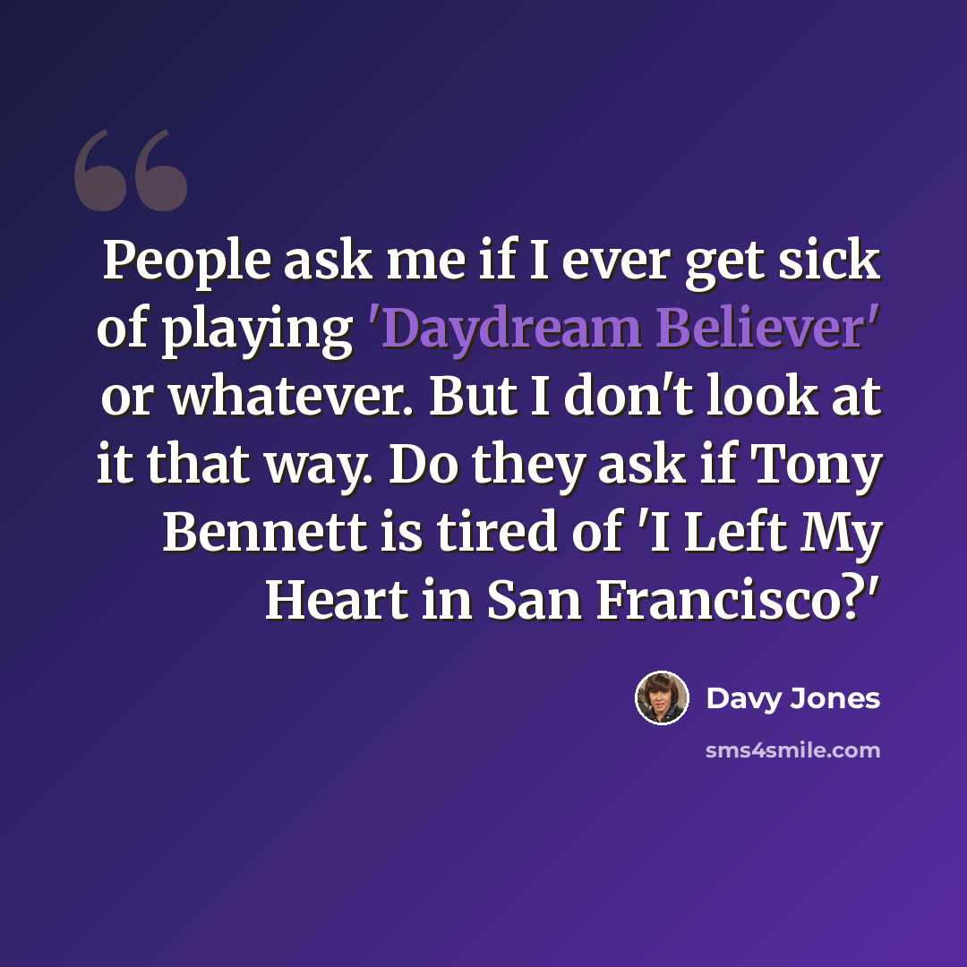 “People ask me if I ever get sick of playing 'Daydream Believer' or whatever. But I don't look at it that way. Do they ask if Tony Bennett is tired of 'I Left My Heart in San Francisco?'” quote by Davy Jones