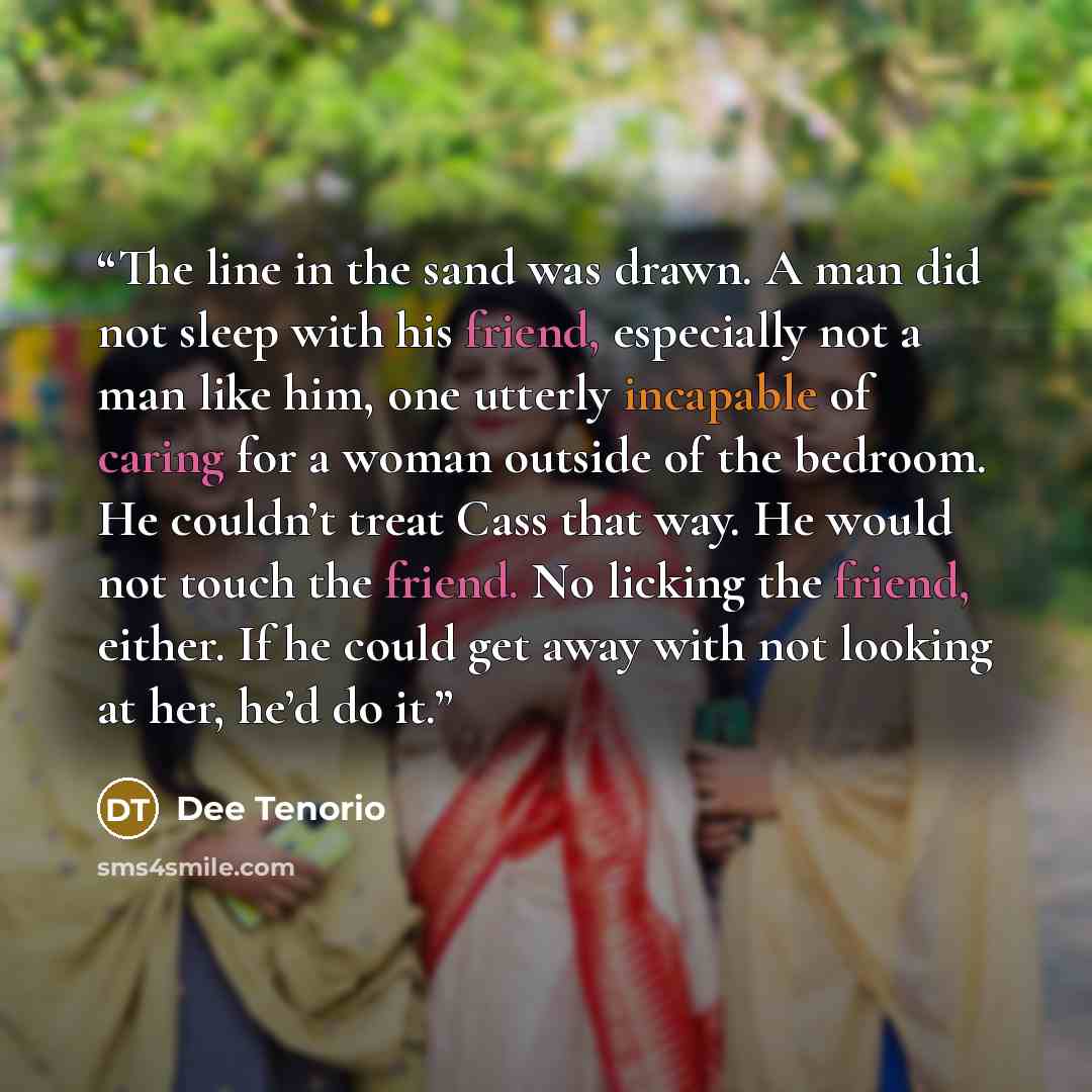 “The line in the sand was drawn. A man did not sleep with his friend, especially not a man like him, one utterly incapable of caring for a woman outside of the bedroom. He couldn’t treat Cass that way. He would not touch the friend. No licking the friend, either. If he could get away with not…” quote by Dee Tenorio