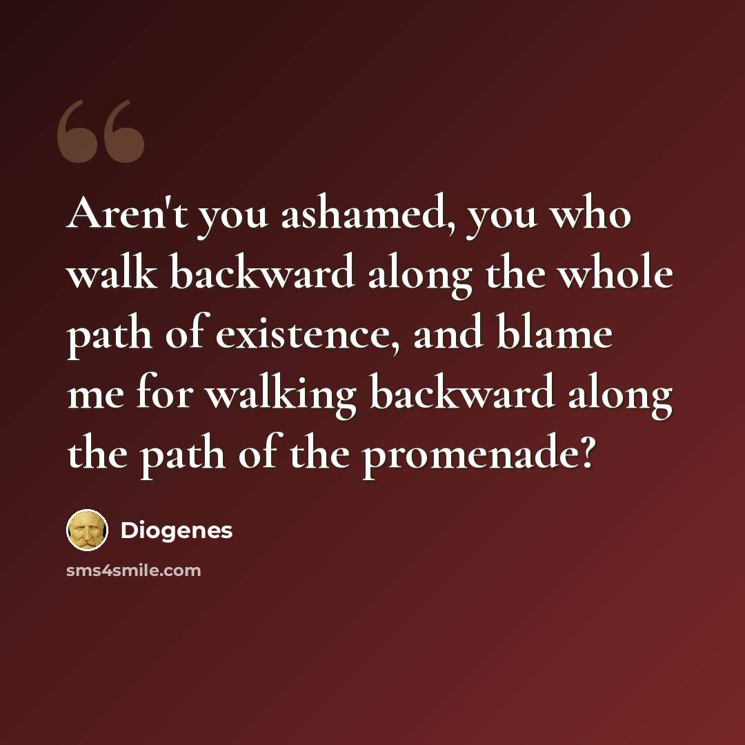 “Aren't you ashamed, you who walk backward along the whole path of existence, and blame me for walking backward along the path of the promenade?” quote by Diogenes