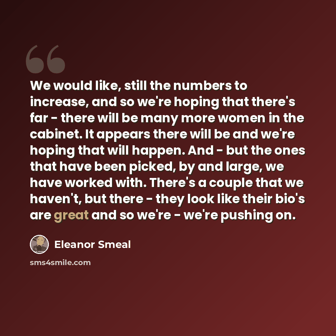 “We would like, still the numbers to increase, and so we're hoping that there's far - there will be many more women in the cabinet. It appears there will be and we're hoping that will happen. And - but the ones that have been picked, by and large, we have worked with. There's a couple that we…” quote by Eleanor Smeal